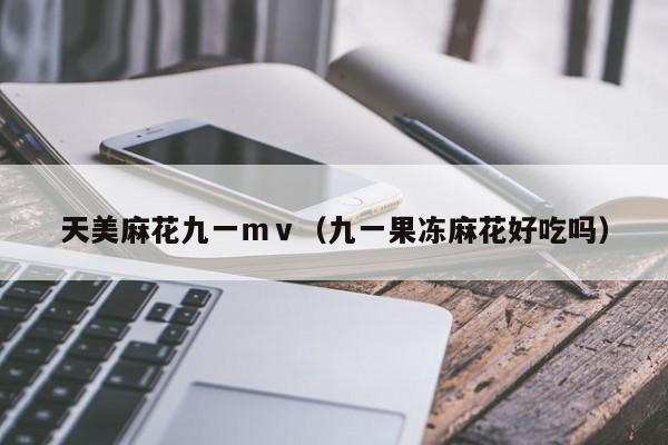 天美麻花九一mv(九一果冻麻花好吃吗)