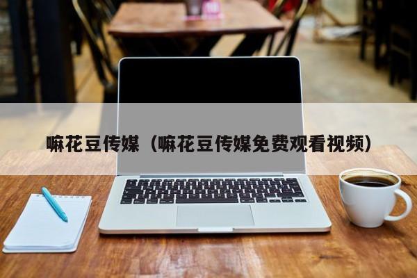 嘛花豆传媒(嘛花豆传媒免费观看视频)
