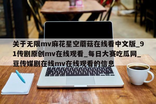 关于无限mv麻花星空蘑菇在线看中文版_91传剧原创mv在线观看_每日大赛吃瓜网_豆传媒剧在线mv在线观看的信息