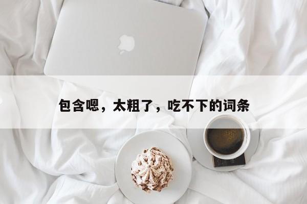 包含嗯,太粗了,吃不下的词条