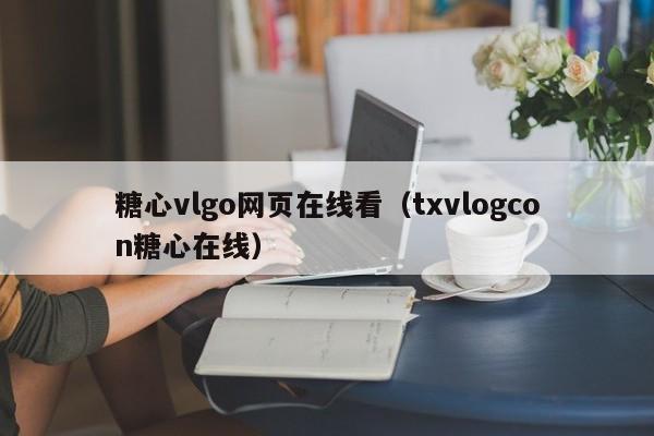 糖心vlgo网页在线看(txvlogcon糖心在线)
