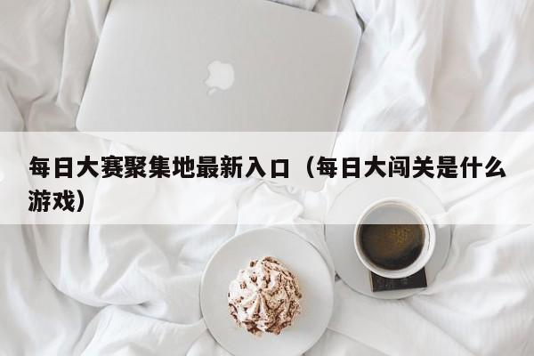 每日大赛聚集地最新入口(每日大闯关是什么游戏)