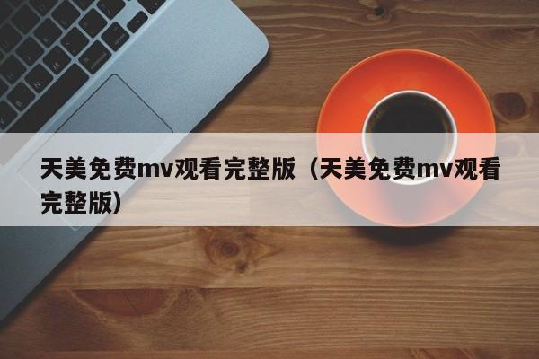天美免费mv观看完整版(天美免费mv观看完整版)