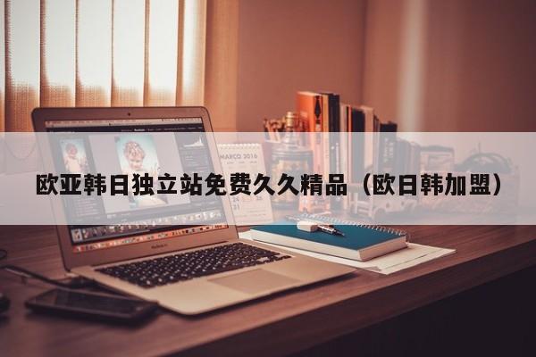 欧亚韩日独立站免费久久精品(欧日韩加盟)