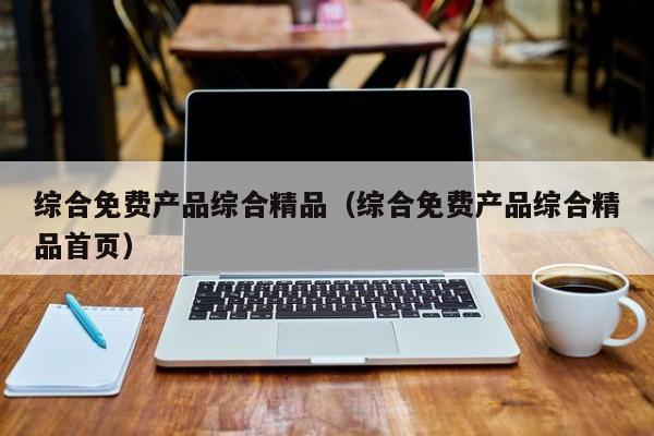 综合免费产品综合精品(综合免费产品综合精品首页)