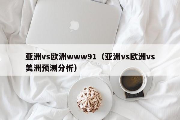亚洲vs欧洲www91(亚洲vs欧洲vs美洲预测分析)