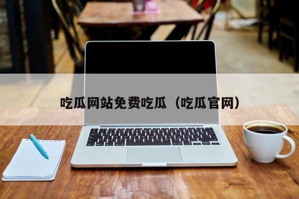 吃瓜网站免费吃瓜(吃瓜官网)